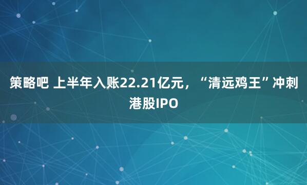 策略吧 上半年入账22.21亿元，“清远鸡王”冲刺港股IPO