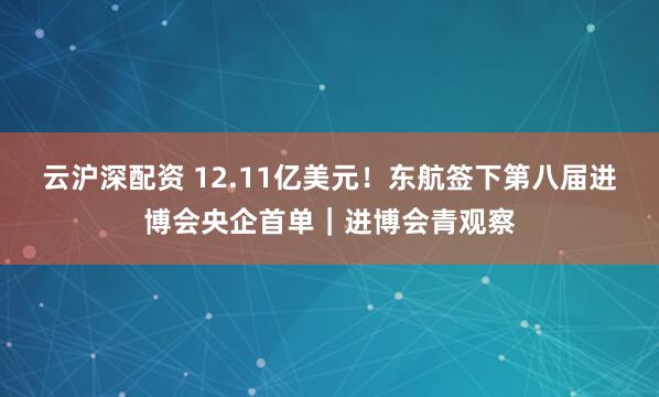 云沪深配资 12.11亿美元！东航签下第八届进博会央企首单｜进博会青观察