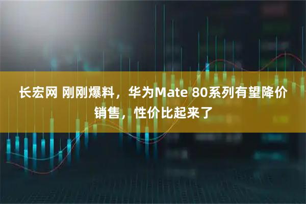 长宏网 刚刚爆料，华为Mate 80系列有望降价销售，性价比起来了