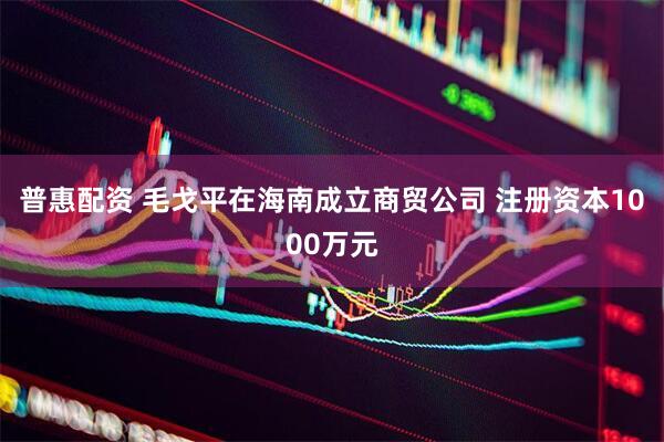 普惠配资 毛戈平在海南成立商贸公司 注册资本1000万元