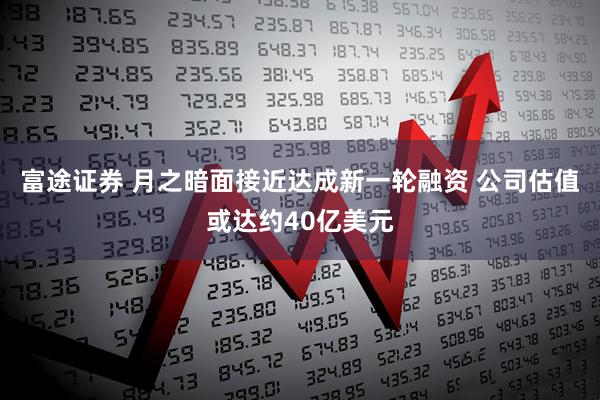 富途证券 月之暗面接近达成新一轮融资 公司估值或达约40亿美元