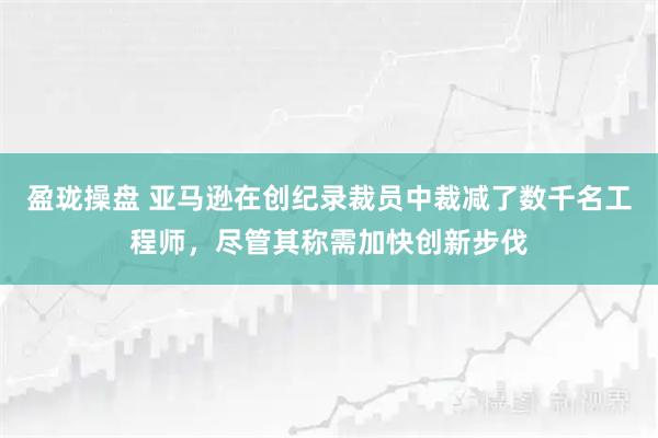 盈珑操盘 亚马逊在创纪录裁员中裁减了数千名工程师，尽管其称需加快创新步伐