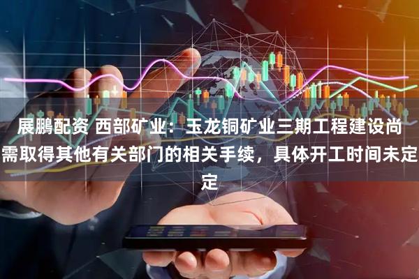 展鵬配资 西部矿业：玉龙铜矿业三期工程建设尚需取得其他有关部门的相关手续，具体开工时间未定