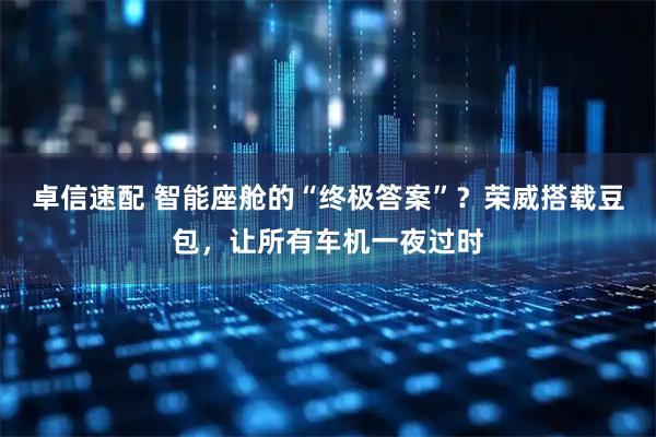 卓信速配 智能座舱的“终极答案”？荣威搭载豆包，让所有车机一夜过时