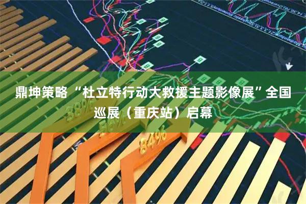 鼎坤策略 “杜立特行动大救援主题影像展”全国巡展（重庆站）启幕