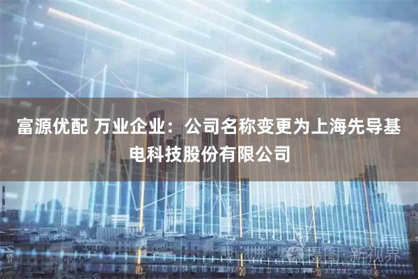 富源优配 万业企业：公司名称变更为上海先导基电科技股份有限公司