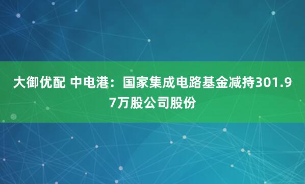 大御优配 中电港：国家集成电路基金减持301.97万股公司股份