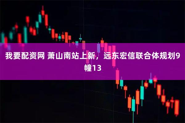 我要配资网 萧山南站上新，远东宏信联合体规划9幢13