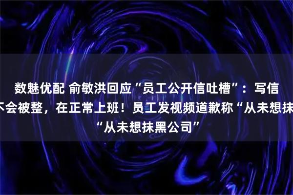 数魅优配 俞敏洪回应“员工公开信吐槽”：写信的员工不会被整，在正常上班！员工发视频道歉称“从未想抹黑公司”