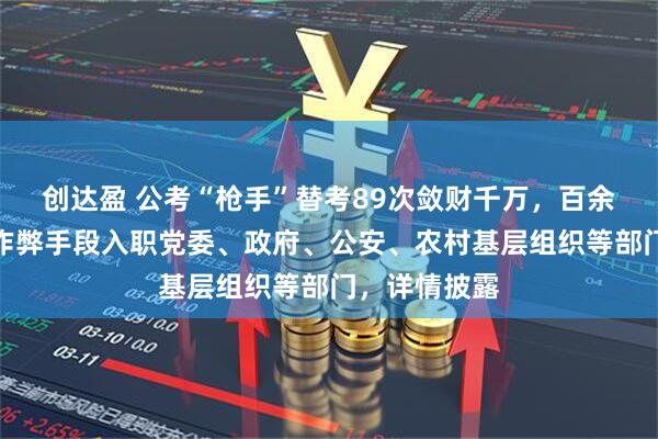 创达盈 公考“枪手”替考89次敛财千万，百余名考生通过作弊手段入职党委、政府、公安、农村基层组织等部门，详情披露
