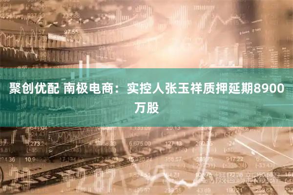 聚创优配 南极电商：实控人张玉祥质押延期8900万股