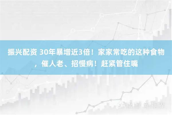 振兴配资 30年暴增近3倍！家家常吃的这种食物，催人老、招慢病！赶紧管住嘴