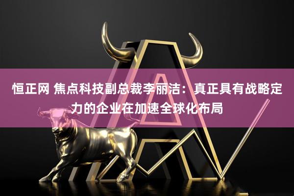恒正网 焦点科技副总裁李丽洁：真正具有战略定力的企业在加速全球化布局