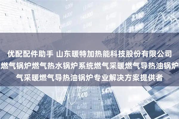 优配配件助手 山东暖特加热能科技股份有限公司：燃气导热油炉燃油燃气锅炉燃气热水锅炉系统燃气采暖燃气导热油锅炉专业解决方案提供者