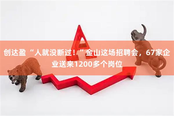 创达盈 “人就没断过！”金山这场招聘会，67家企业送来1200多个岗位