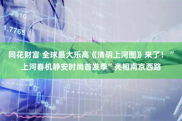 同花财富 全球最大乐高《清明上河图》来了！“上河春机静安时尚首发季”亮相南京西路