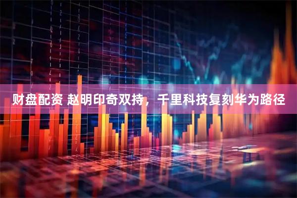 财盘配资 赵明印奇双持，千里科技复刻华为路径