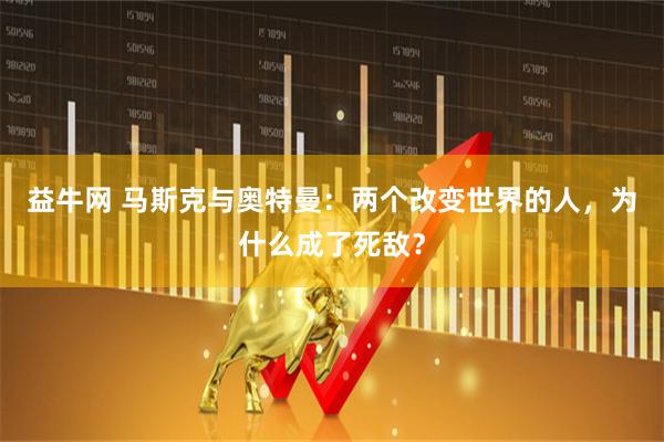 益牛网 马斯克与奥特曼：两个改变世界的人，为什么成了死敌？