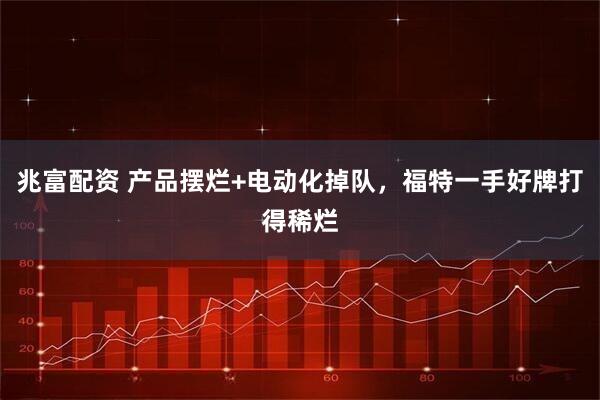 兆富配资 产品摆烂+电动化掉队，福特一手好牌打得稀烂
