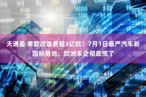 天通盈 单款改造费超3亿欧！7月1日最严汽车新国标落地，欧洲车企彻底慌了